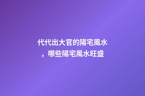 代代出大官的陽宅風水，哪些陽宅風水旺盛